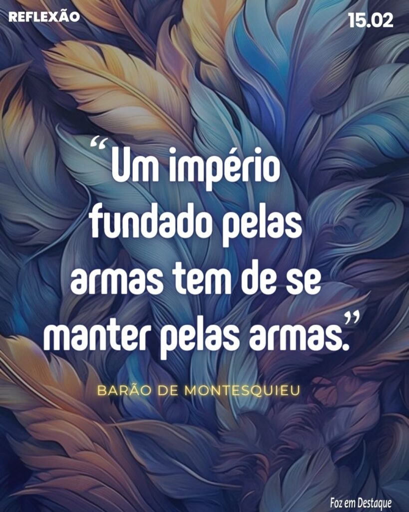 “Um império fundado pelas armas tem de se manter pelas armas.”
Barão de Montesquieu - Filósofo, escritor e político iluminista francês.
Reflexão 15 de fevereiro 2024