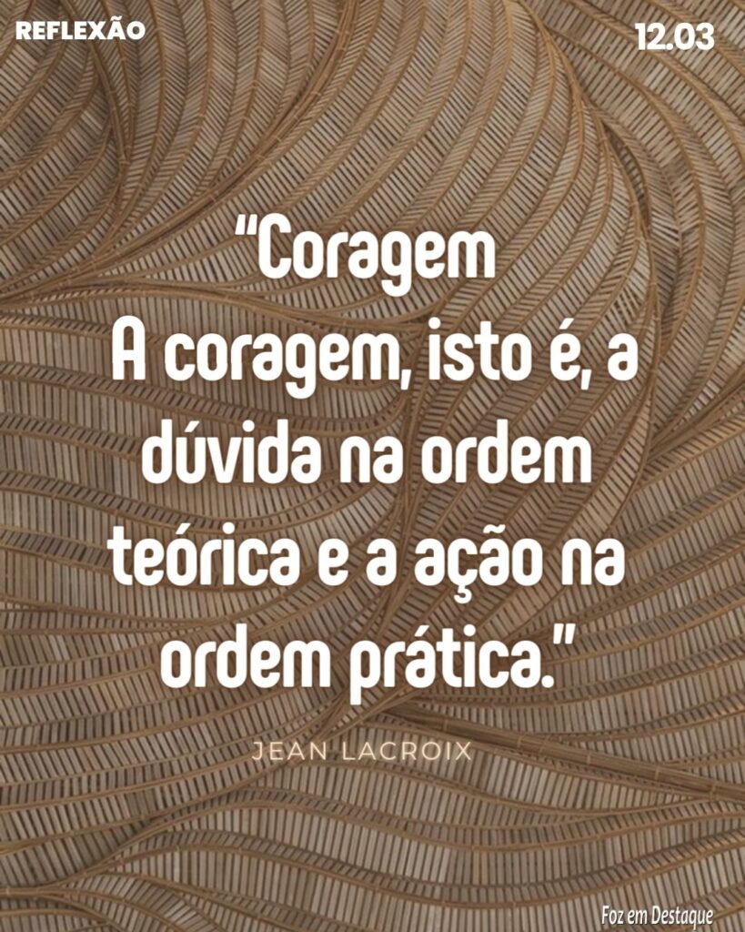 Reflexão 12 de Março 2024 - Foz em Destaque
“Coragem - A coragem, isto é, a dúvida na ordem teórica e a ação na ordem prática.”
Jean Lacroix - Pensador e escritor francês. (1900/1986)