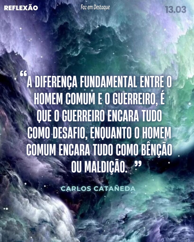 Reflexão 13 de Março 2024 - Foz em Destaque - “A diferença fundamental entre o homem comum e o guerreiro, é que o guerreiro encara tudo como desafio, enquanto o homem comum encara tudo como bênção ou maldição.”
Carlos Catañeda, escritor e antropólogo; (Cajamarca, 25 de dezembro de 1925 — Los Angeles, 27 de abril de 1998)