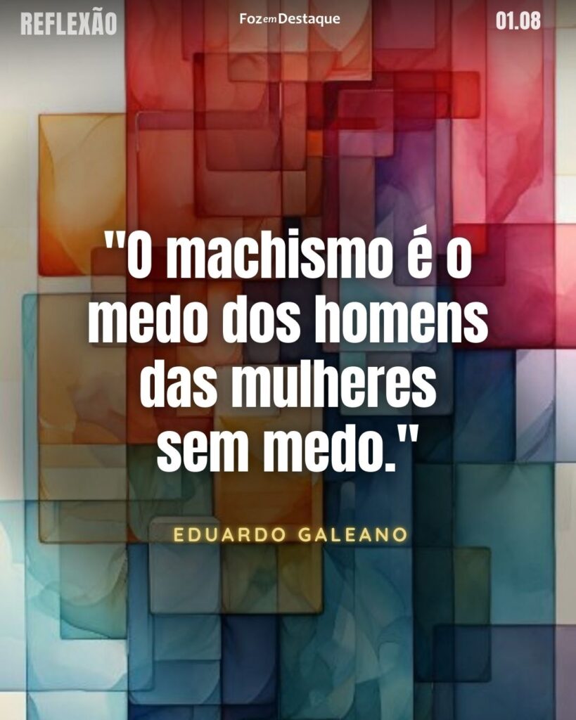 "O machismo é o medo dos homens das mulheres sem medo."
Eduardo Galeano
Jornalista e escritor uruguaio. É autor de mais de 40 livros, suas obras transcendem gêneros ortodoxos, combinando ficção, jornalismo, análise política e história.
Reflexão 01 de Agosto 2024 Foz em Destaque