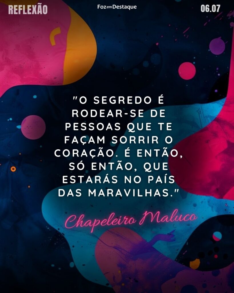 Reflexão 06 de Julho 2024
"O segredo é rodear-se de pessoas que te façam sorrir o coração. É então, só então, que estarás no País das Maravilhas."
Chapeleiro Maluco
Personagem criado pelo escritor Lewis Carrol para o livro Alice no País das Maravilhas