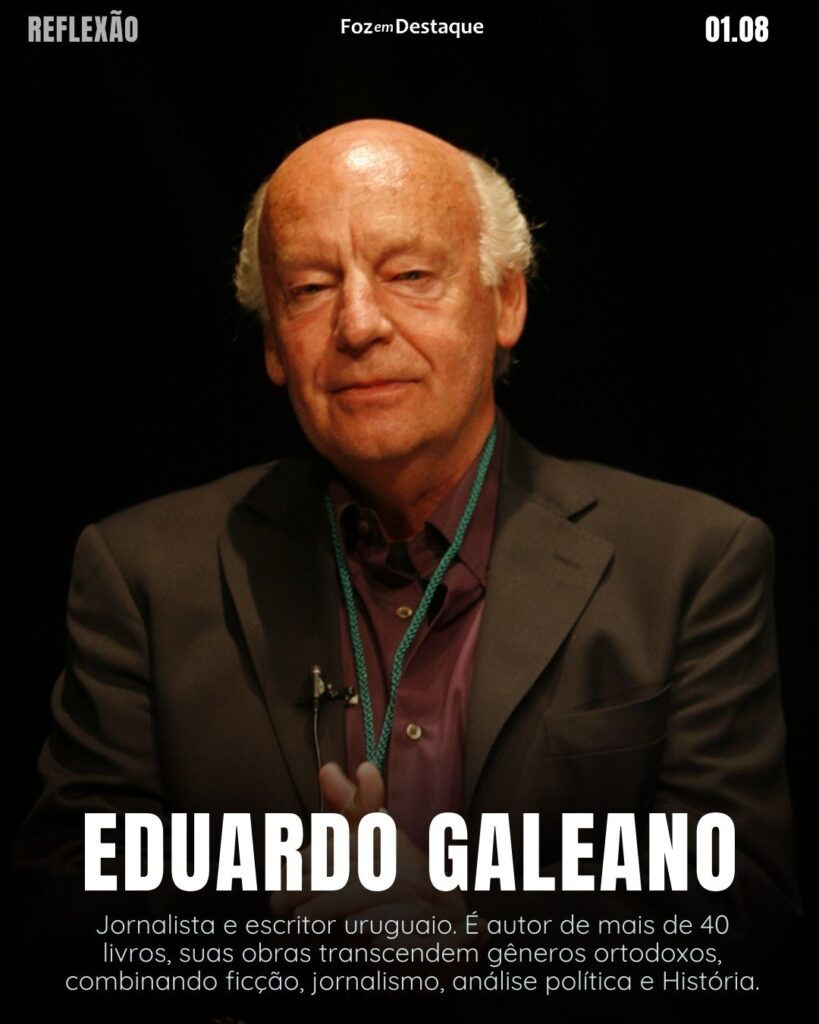 "O machismo é o medo dos homens das mulheres sem medo."
Eduardo Galeano
Jornalista e escritor uruguaio. É autor de mais de 40 livros, suas obras transcendem gêneros ortodoxos, combinando ficção, jornalismo, análise política e história.
Reflexão 01 de Agosto 2024 Foz em Destaque