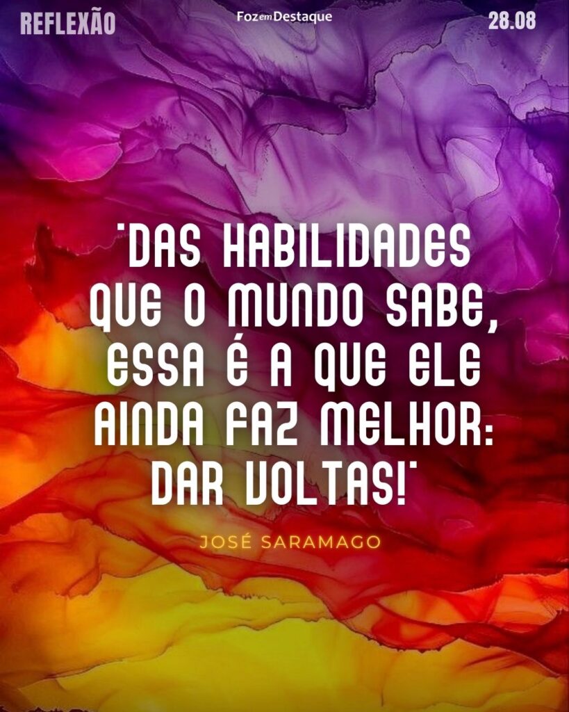 "Das habilidades que o mundo sabe, essa é a que ele ainda faz melhor: dar voltas!"
Reflexão 28 de Agosto 2024 Foz em Destaque
José Saramago - Escritor português, ganhador do Nobel de Literatura e do Prémio Camões. Considerado o responsável pelo efetivo reconhecimento internacional da prosa em língua portuguesa. (1922-201)
Reflexão 28 de Agosto 2024 Foz em Destaque