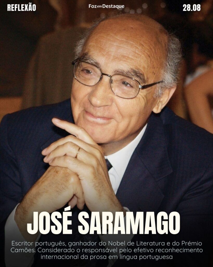 "Das habilidades que o mundo sabe, essa é a que ele ainda faz melhor: dar voltas!"
Reflexão 28 de Agosto 2024 Foz em Destaque
José Saramago - Escritor português, ganhador do Nobel de Literatura e do Prémio Camões. Considerado o responsável pelo efetivo reconhecimento internacional da prosa em língua portuguesa. (1922-201)
Reflexão 28 de Agosto 2024 Foz em Destaque