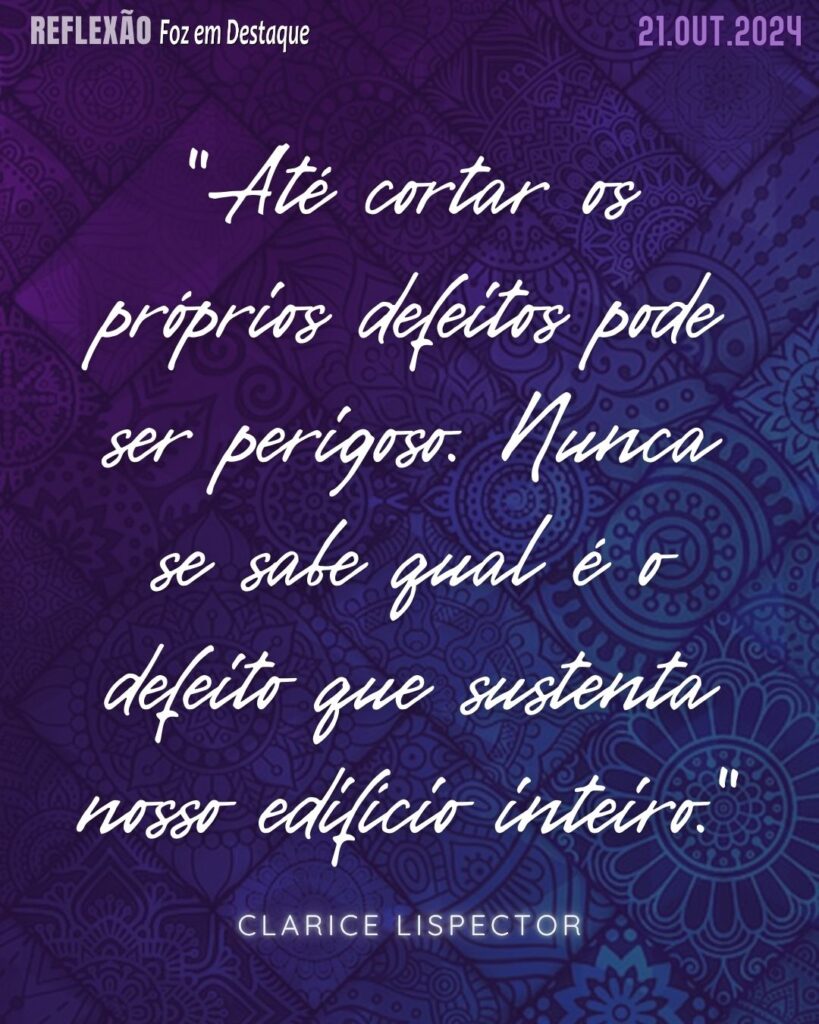 "Até cortar os próprios defeitos pode ser perigoso. Nunca se sabe qual é o defeito que sustenta nosso edifício inteiro."

Clarice Lispector - Nascida na Ucrânia em 1920, foi uma das escritoras mais importantes e originais da literatura brasileira.
Reflexão 21 de outubro 2024 Foz em Destaque "Sua Vida mais divertida!!!"