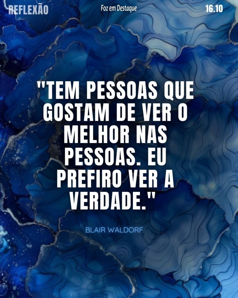 "Tem pessoas que gostam de ver o melhor nas pessoas. Eu prefiro ver a verdade.”
Blair Waldorf - Personagem protagonista da série literária e televisiva Gossip Girl escrita por Cecily von Ziegesar, produzida pelo canal The CW Television Network.
Reflexão 16 de outubro 2024 Foz em Destaque "Sua Vida mais divertida!!!"