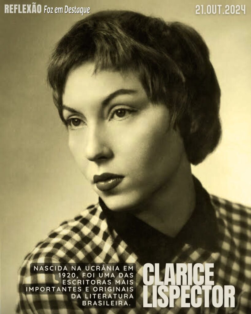 "Até cortar os próprios defeitos pode ser perigoso. Nunca se sabe qual é o defeito que sustenta nosso edifício inteiro."

Clarice Lispector - Nascida na Ucrânia em 1920, foi uma das escritoras mais importantes e originais da literatura brasileira.
Reflexão 21 de outubro 2024 Foz em Destaque "Sua Vida mais divertida!!!"
