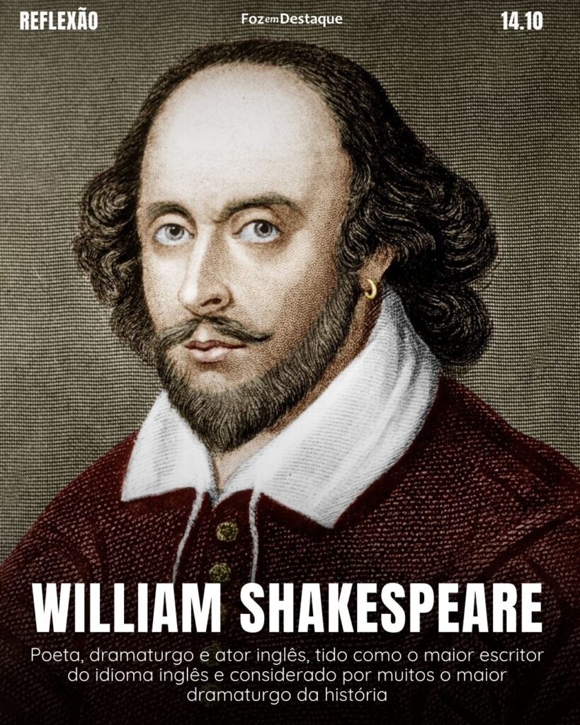 "Aconteça o que acontecer, os dias ruins passam, assim como todos os outros."
William Shakespeare (Stratford-upon-Avon, 23 de abril de 1564 – Stratford-upon-Avon, 23 de abril de 1616) foi um poeta, dramaturgo e ator inglês.
Reflexão 14 de outubro 2024 Foz em Destaque "Sua Vida mais divertida!!!"