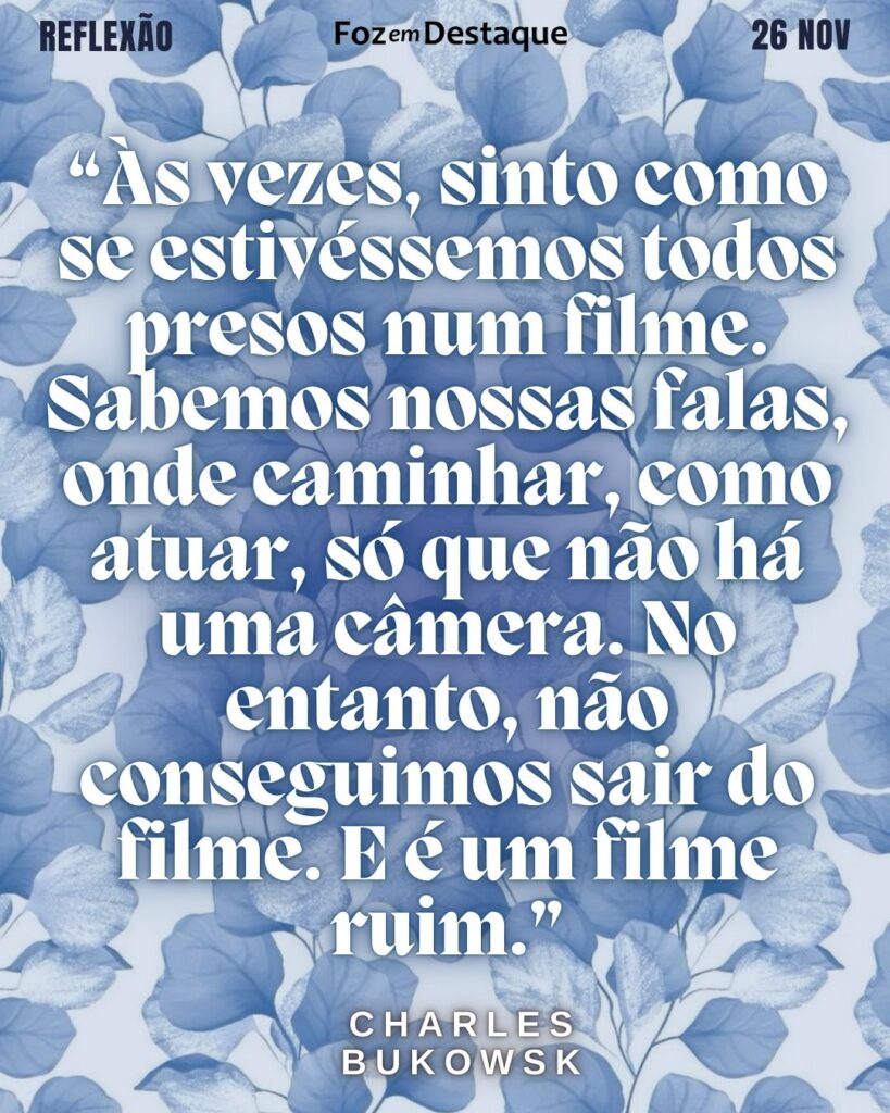 “Às vezes, sinto como se estivéssemos todos presos num filme. Sabemos nossas falas, onde caminhar, como atuar, só que não há uma câmera. No entanto, não conseguimos sair do filme. E é um filme ruim.” (Charles Bukowski)
Reflexão 26 de novembro 2024