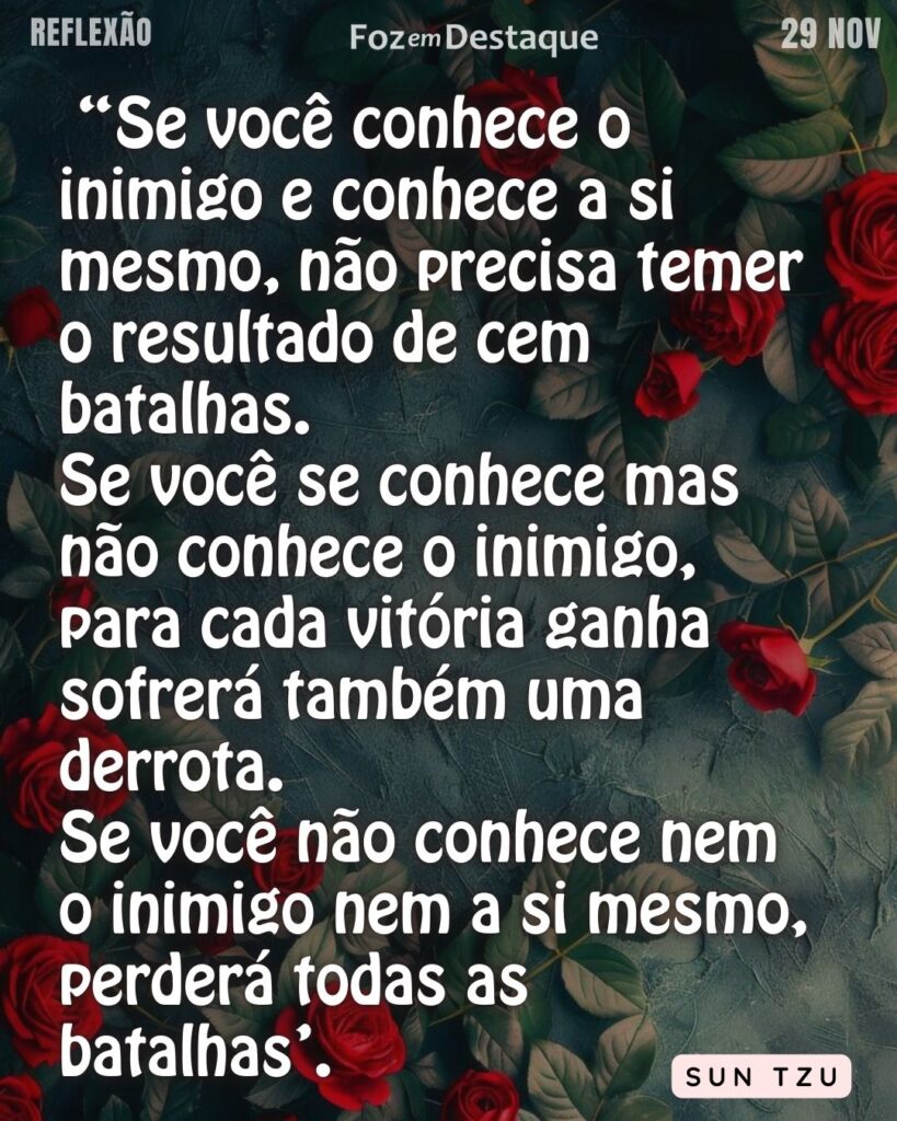 “Se você conhece o inimigo e conhece a si mesmo, não precisa temer o resultado de cem batalhas. Se você se conhece mas não conhece o inimigo, para cada vitória ganha sofrerá também uma derrota. Se você não conhece nem o inimigo nem a si mesmo, perderá todas as batalhas’. (Sun Tzu)
Reflexão 29 de novembro 2024 Foz em Destaque - "Sua vida mais divertida!!!"