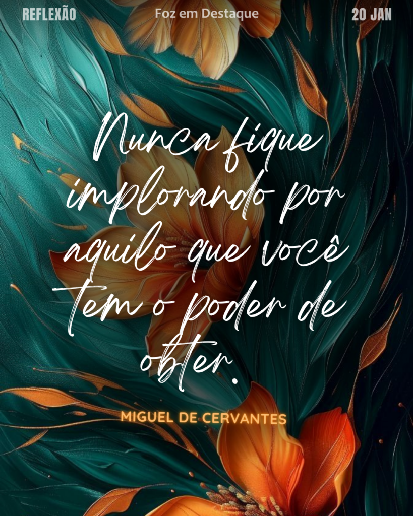 “Nunca fique implorando por aquilo que você tem o poder de obter.“ (Miguel de Cervantes)
Reflexão 20 de janeiro 2025 Foz em Destaque "Sua Vida mais divertida!!!"