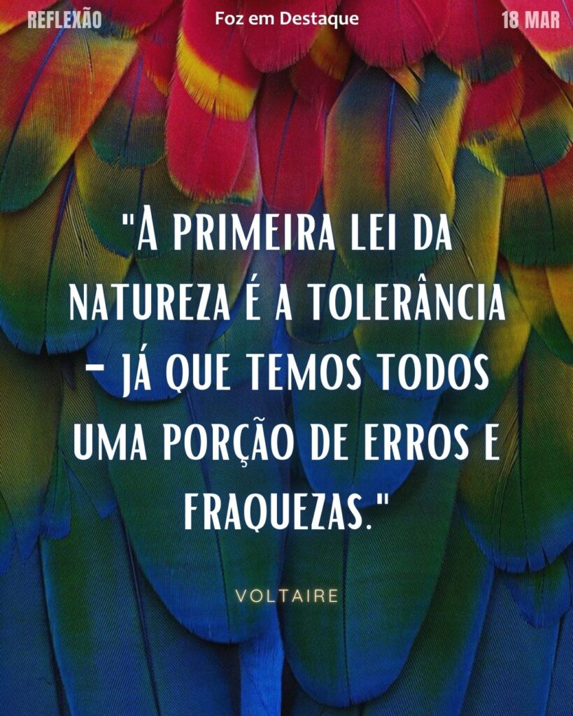 "A primeira lei da natureza é a tolerância - já que temos todos uma porção de erros e fraquezas."
(Voltaire)
Reflexão 18 de março 2025 Foz em Destaque "Sua Vida mais divertida!!!"