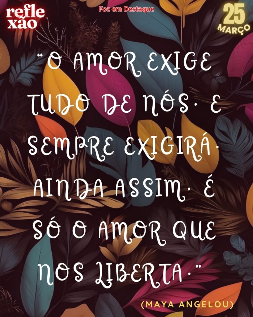 “O amor exige tudo de nós, e sempre exigirá. Ainda assim, é só o amor que nos liberta.”
(Maya Angelou)
Reflexão 25 de março 2025 Foz em Destaque "Sua Vida mais divertida!!!"
por Raryza