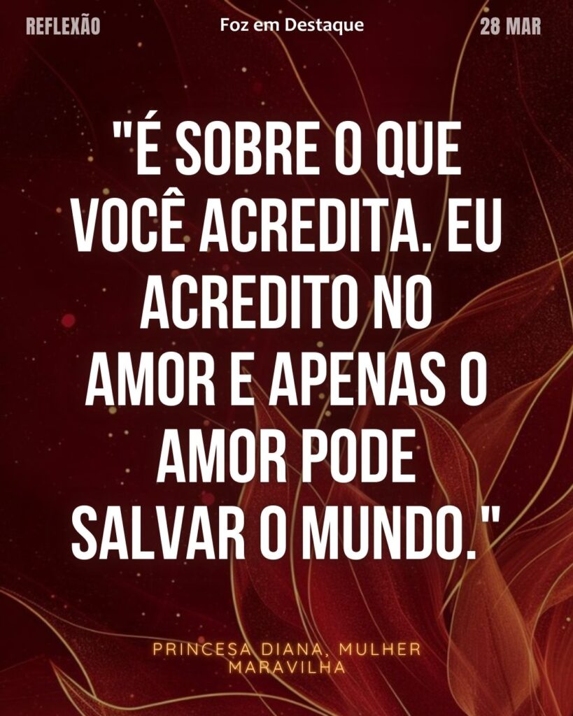 "É sobre o que você acredita. Eu acredito no amor e apenas o amor pode salvar o mundo."
(Princesa Diana, Mulher Maravilha)
Reflexão 28 de março 2025 Foz em Destaque "Sua Vida mais divertida!!!"