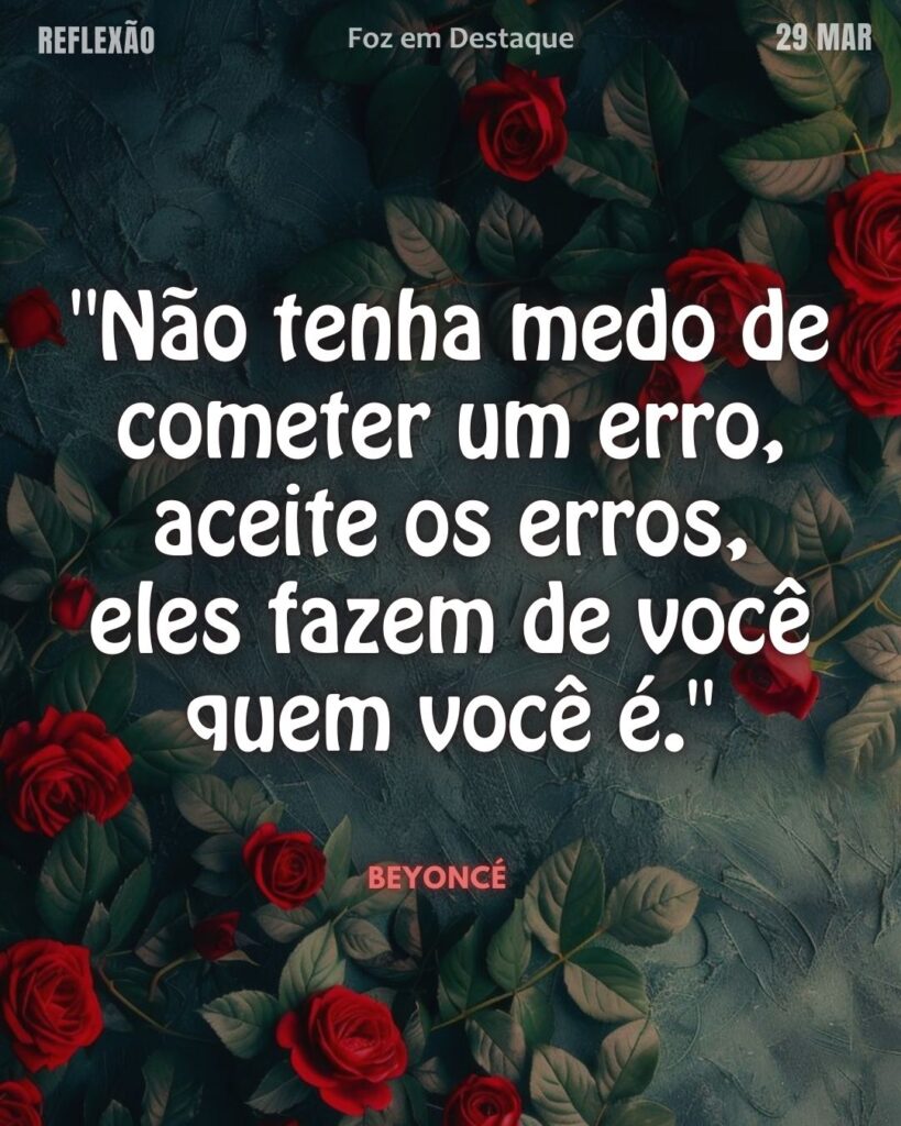 "Não tenha medo de cometer um erro, aceite os erros, eles fazem de você quem você é." (Beyoncé)
Reflexão 29 de março 2025 Foz em Destaque "Sua Vida mais divertida".
