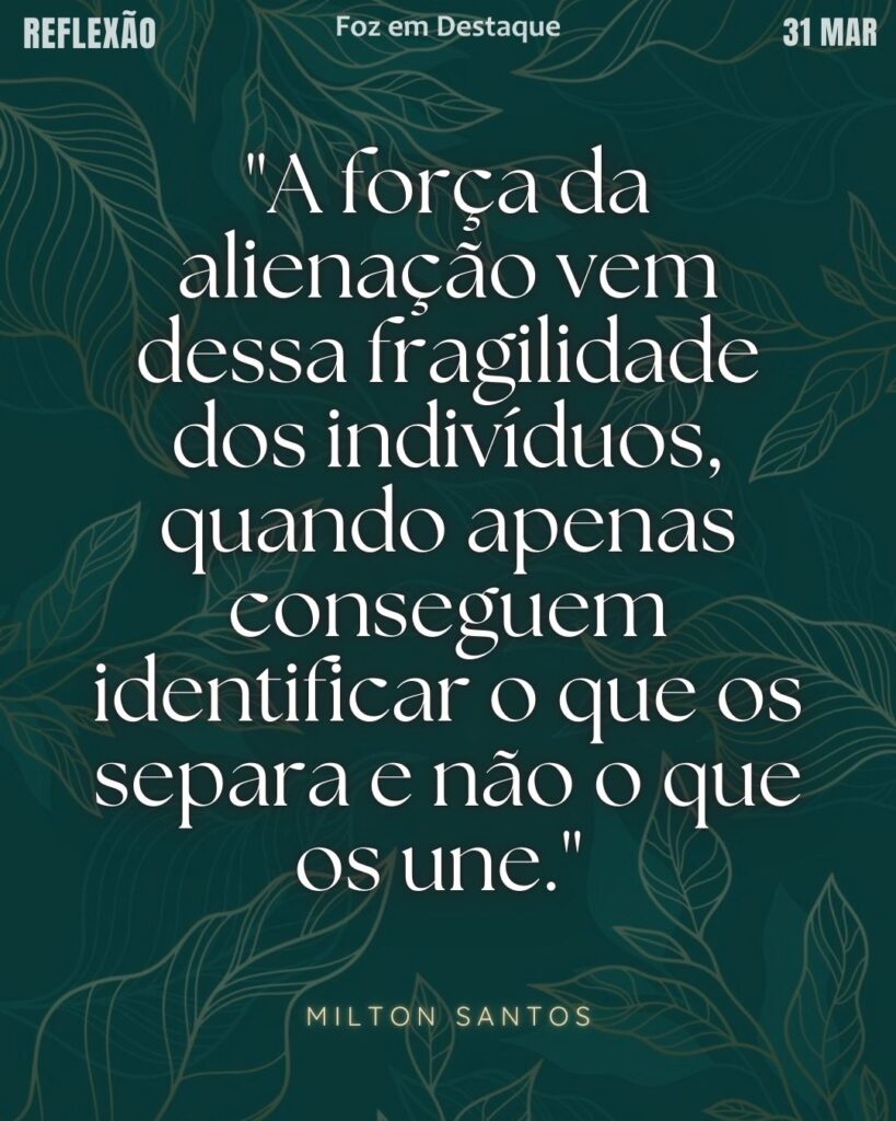 "A força da alienação vem dessa fragilidade dos indivíduos, quando apenas conseguem identificar o que os separa e não o que os une."  (Milton Santos)
Reflexão 31 de março 2025 Foz em Destaque "Sua Vida mais divertida".