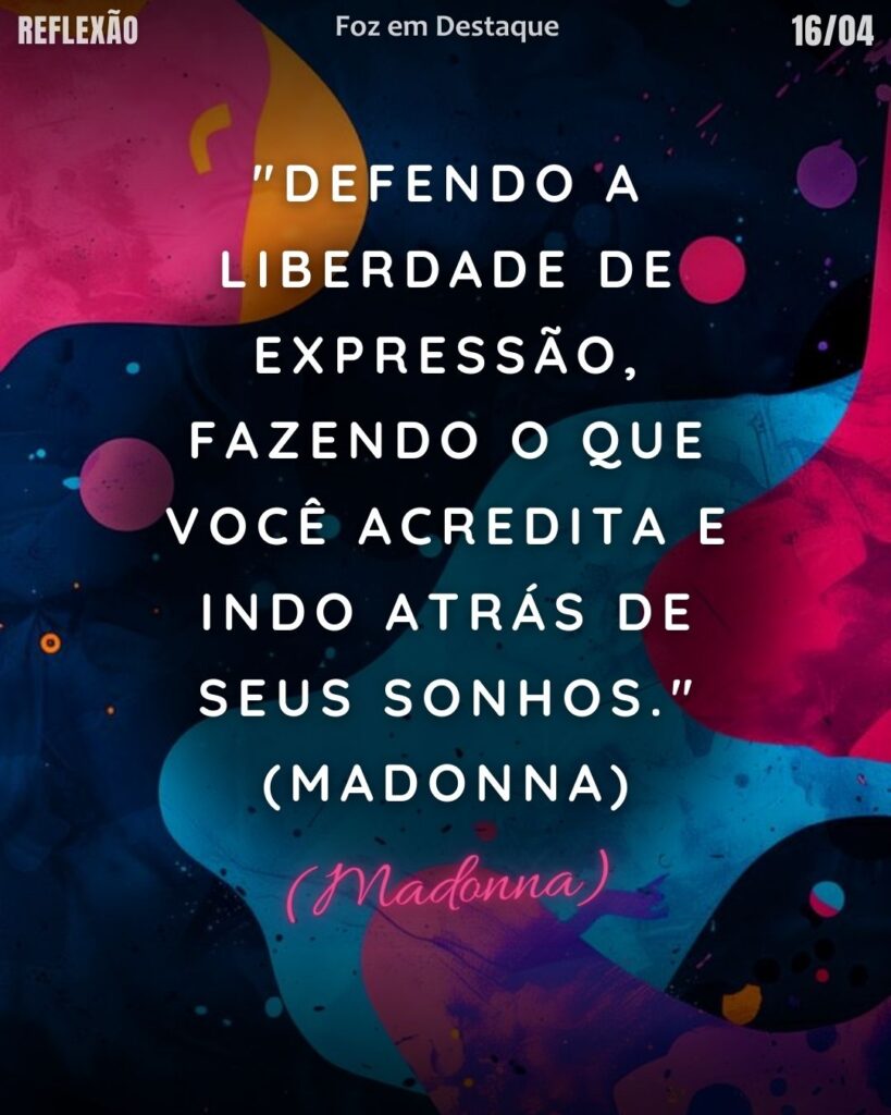 REFLEXÃO DIÁRIA
"Defendo a liberdade de expressão, fazendo o que você acredita e indo atrás de seus sonhos." (Madonna)`
Reflexão 14 de abril 2025 Foz em Destaque "Sua Vida mais divertida".