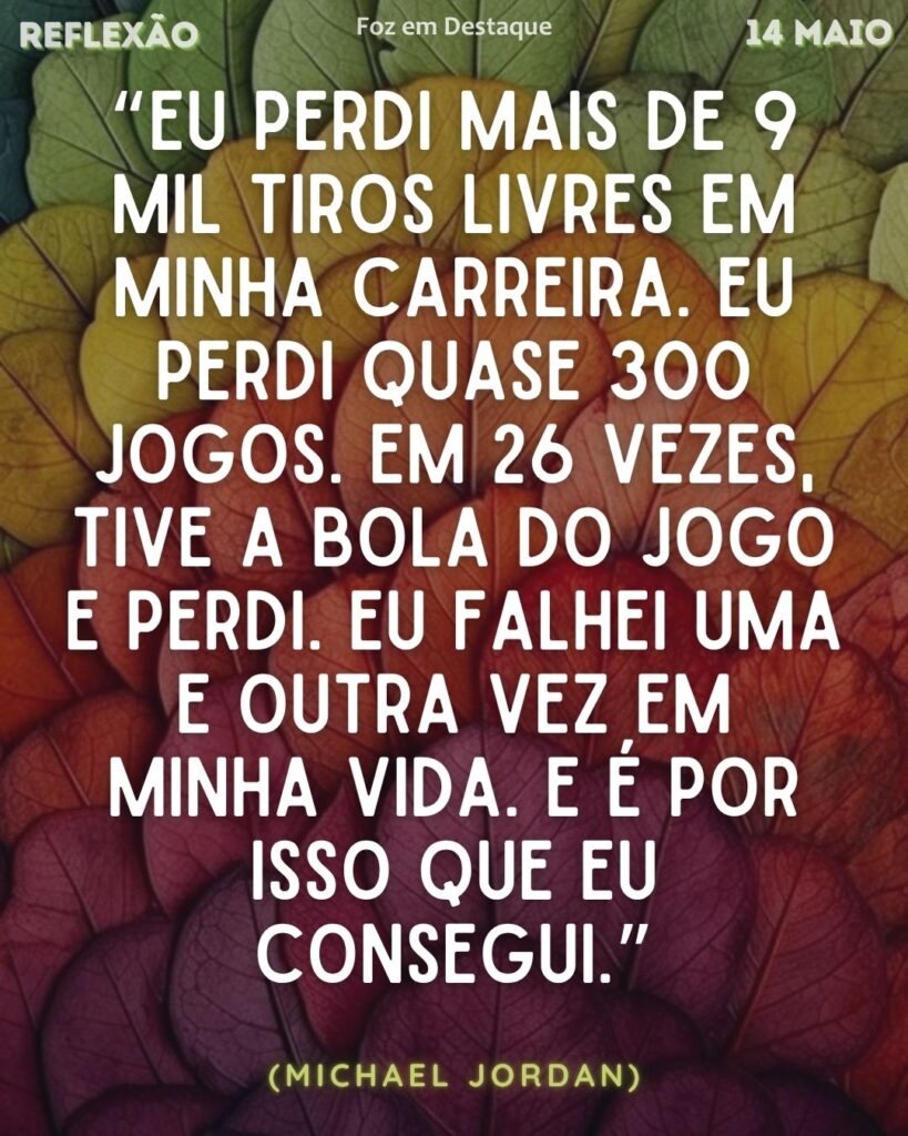 “Eu perdi mais de 9 mil tiros livres em minha carreira. Eu perdi quase 300 jogos. Em 26 vezes, tive a bola do jogo e perdi. Eu falhei uma e outra vez em minha vida. E é por isso que eu consegui.” (Michael Jordan)
Reflexão 14 de Maio 2025 Foz em Destaque “Sua Vida mais divertida”.