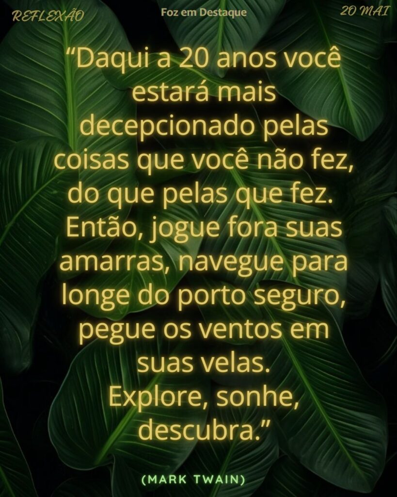 “Daqui a 20 anos você estará mais decepcionado pelas coisas que você não fez, do que pelas que fez. Então, jogue fora suas amarras, navegue para longe do porto seguro, pegue os ventos em suas velas. Explore, sonhe, descubra.” (Mark Twain)
Reflexão 20 de Maio 2025 Foz em Destaque “Sua Vida mais divertida”.
