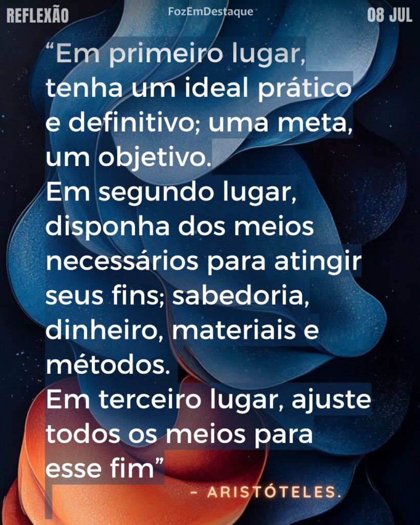 “Em primeiro lugar, tenha um ideal prático e definitivo; uma meta, um objetivo.
No segundo lugar, disponha dos meios necessários para atingir seus fins; sabedoria, dinheiro, materiais e métodos.
Em terceiro lugar, ajuste todos os meios para esse fim.”
– Aristóteles
ideal prático definitivo Aristóteles - Reflexão Foz em Destaque
