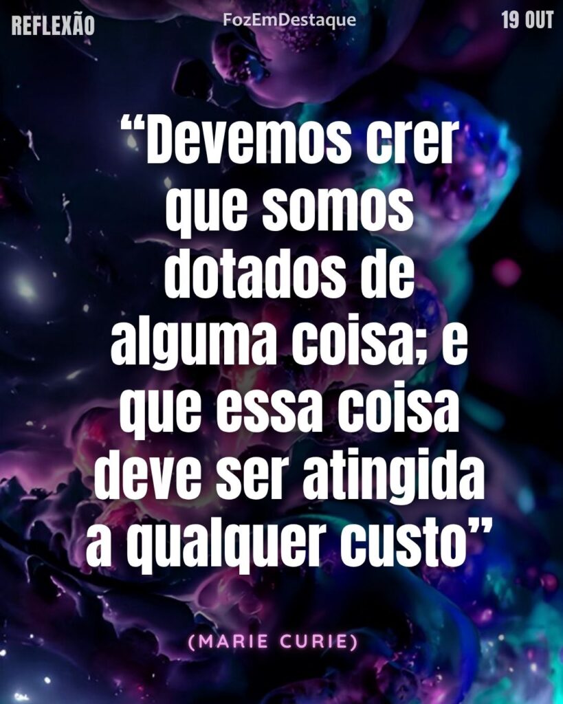 Crença em si persistência
Reflexão Diária FozEmDestaque
Crença em si persistência
Reflexão Diária FozEmDestaque
“Devemos crer que somos dotados de alguma coisa; e que essa coisa deve ser atingida a qualquer custo.” – Marie Curie.