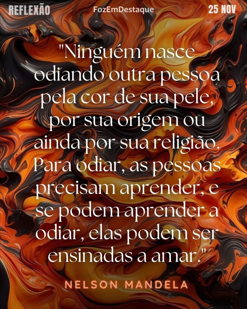 “Ninguém nasce odiando outra pessoa pela cor de sua pele, por sua origem ou ainda por sua religião. Para odiar, as pessoas precisam aprender, e se podem aprender a odiar, elas podem ser ensinadas a amar.” 
(Nelson Mandela)
Aprender a amar
Reflexão Diaria FozEmDestaque(Nelson Mandela)
Aprender a amar