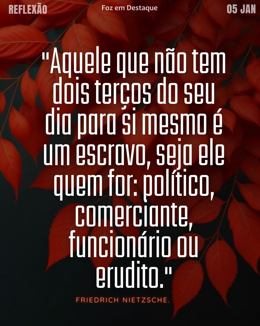 Reflexão diaria FozEmDestaque
Escolha Você Nietzsche 2026
"Aquele que não tem dois terços do seu dia para si mesmo é um escravo, seja ele quem for: político, comerciante, funcionário ou erudito." — Friedrich Nietzsche.